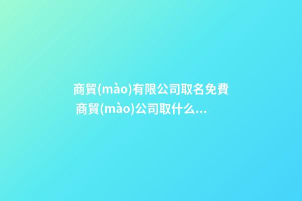 商貿(mào)有限公司取名免費 商貿(mào)公司取什么名字容易通過
